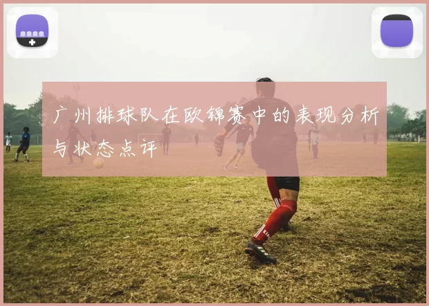 广州排球队在欧锦赛中的表现分析与状态点评