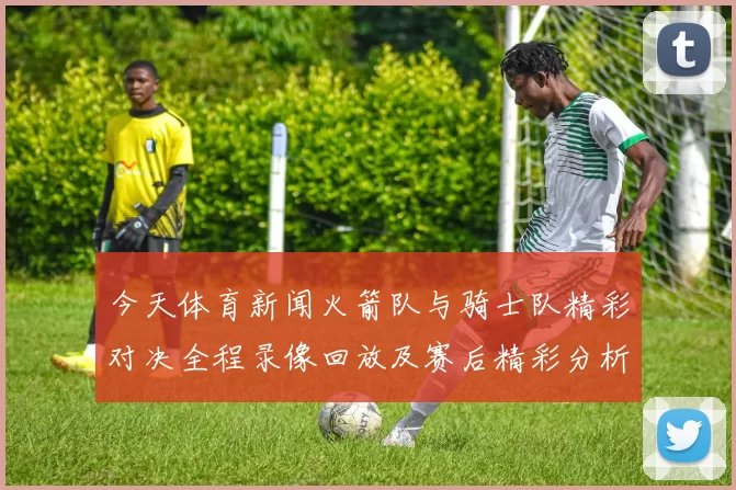 今天体育新闻火箭队与骑士队精彩对决全程录像回放及赛后精彩分析