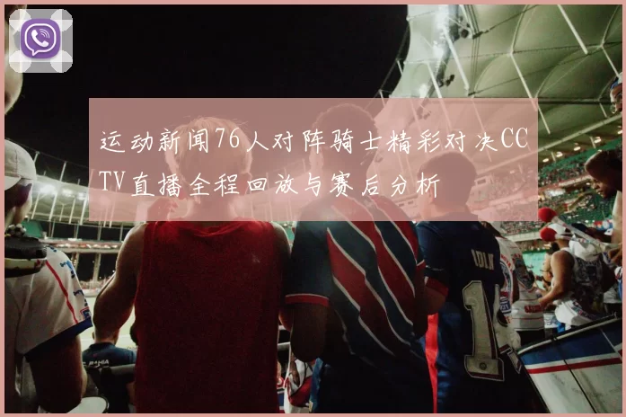 运动新闻76人对阵骑士精彩对决CCTV直播全程回放与赛后分析