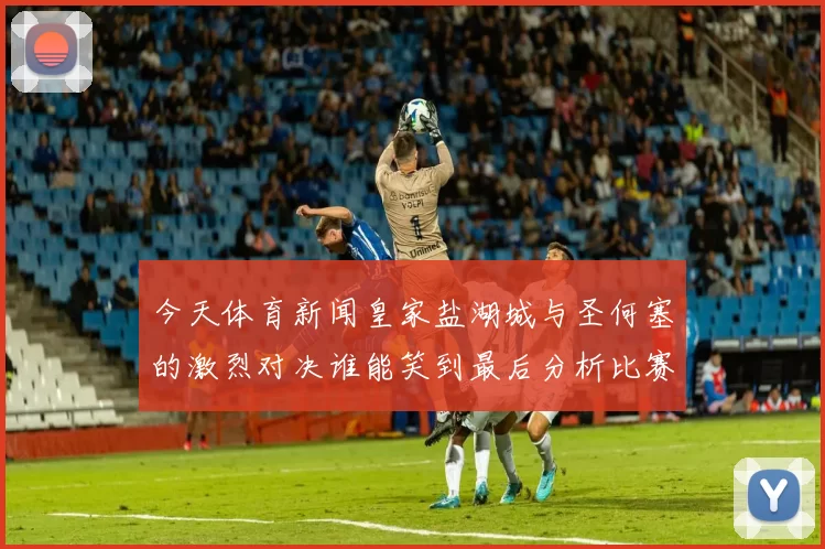今天体育新闻皇家盐湖城与圣何塞的激烈对决谁能笑到最后分析比赛精彩瞬间