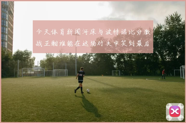 今天体育新闻河床与波特诺比分激战正酣谁能在这场对决中笑到最后