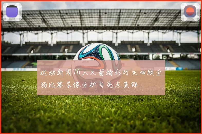 运动新闻76人火箭精彩对决回顾全场比赛录像分析与亮点集锦