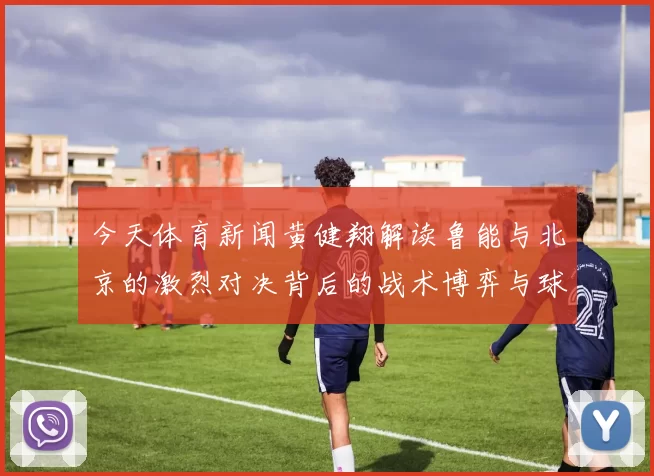 今天体育新闻黄健翔解读鲁能与北京的激烈对决背后的战术博弈与球员表现