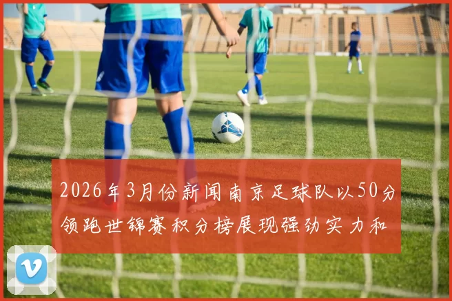 2026年3月份新闻南京足球队以50分领跑世锦赛积分榜展现强劲实力和夺冠希望